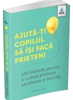 Ajuta-ti copilul sa isi faca prieteni: 101 metode de a cultiva prietenii sanatoase si fericite