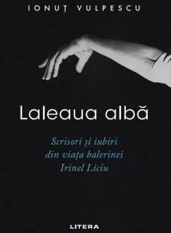 Laleaua alba. Scrisori si iubiri din viata balerinei Irinel Liciu